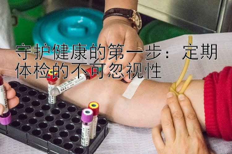 守护健康的第一步：定期体检的不可忽视性