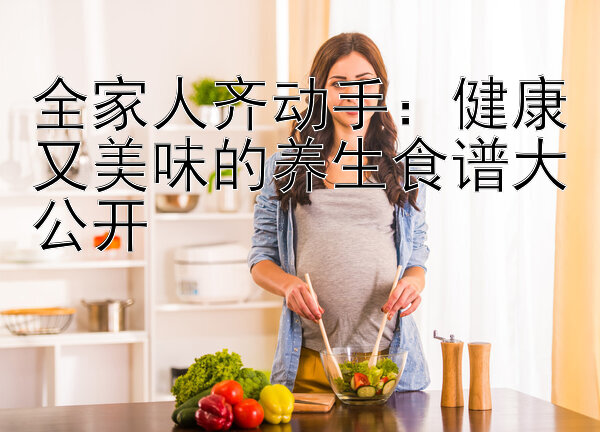 全家人齐动手：健康又美味的养生食谱大公开