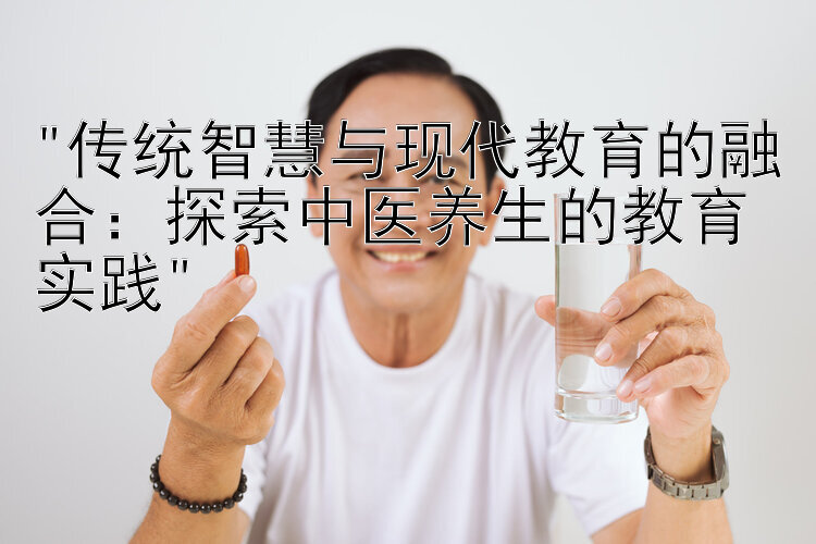 传统智慧与现代教育的融合：探索中医养生的教育实践