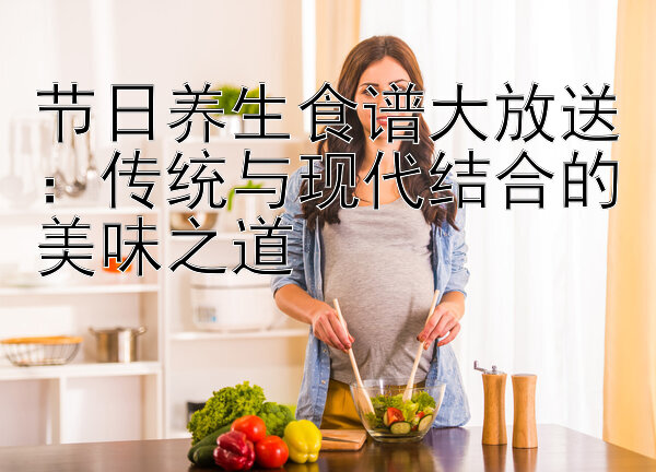 节日养生食谱大放送：传统与现代结合的美味之道