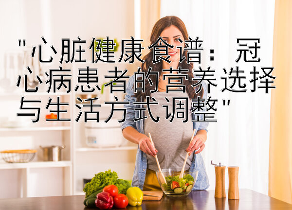 心脏健康食谱：冠心病患者的营养选择与生活方式调整