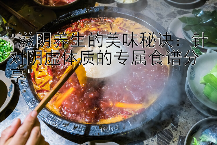 滋阴养生的美味秘诀：针对阴虚体质的专属食谱分享