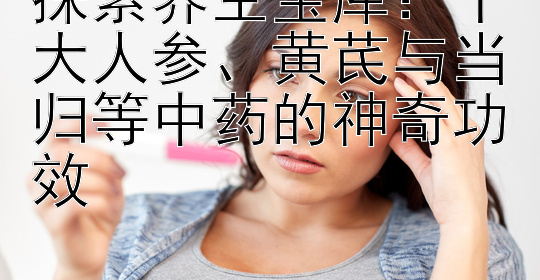 探索养生宝库：十大人参、黄芪与当归等中药的神奇功效