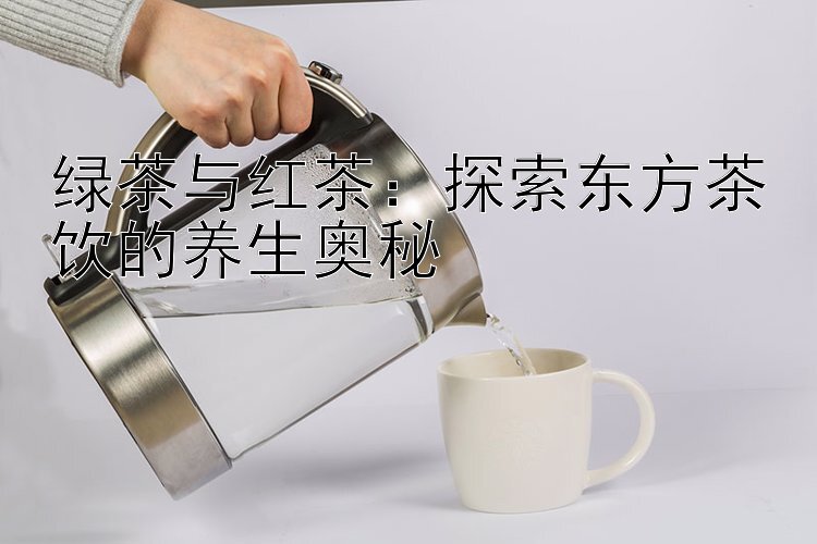 绿茶与红茶：探索东方茶饮的养生奥秘