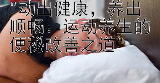 动出健康，养出顺畅：运动养生的便秘改善之道