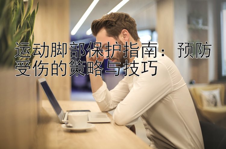 运动脚部保护指南：预防受伤的策略与技巧