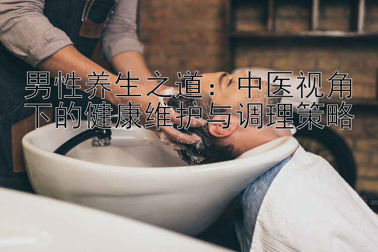 男性养生之道：中医视角下的健康维护与调理策略