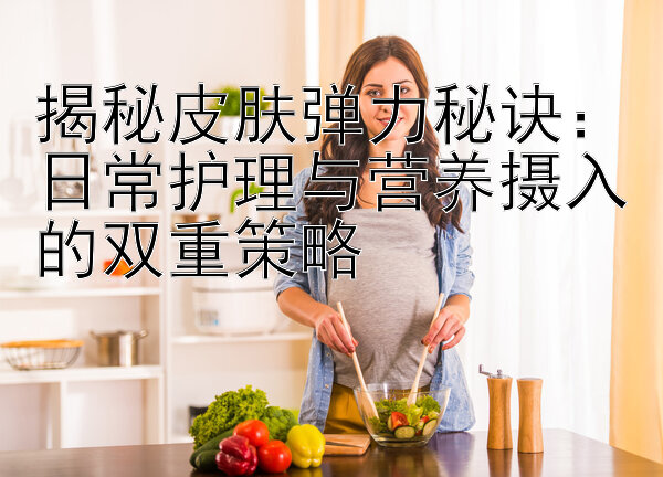 揭秘皮肤弹力秘诀：日常护理与营养摄入的双重策略