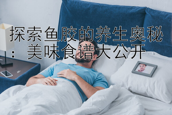 探索鱼胶的养生奥秘：美味食谱大公开