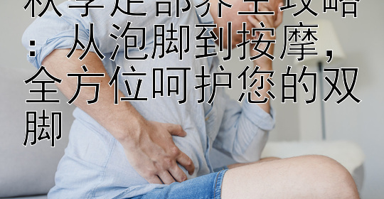 秋季足部养生攻略：从泡脚到按摩，全方位呵护您的双脚