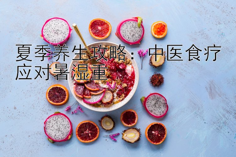 夏季养生攻略：中医食疗应对暑湿重