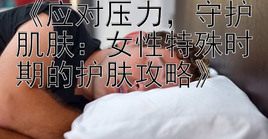 腾讯分分彩计算结果《应对压力，守护肌肤：女性特殊时期的护肤攻略》