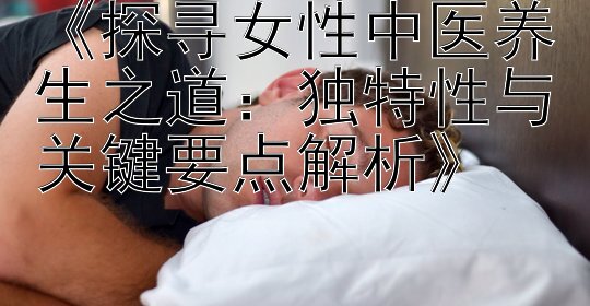 《探寻女性中医养生之道：独特性与关键要点解析》