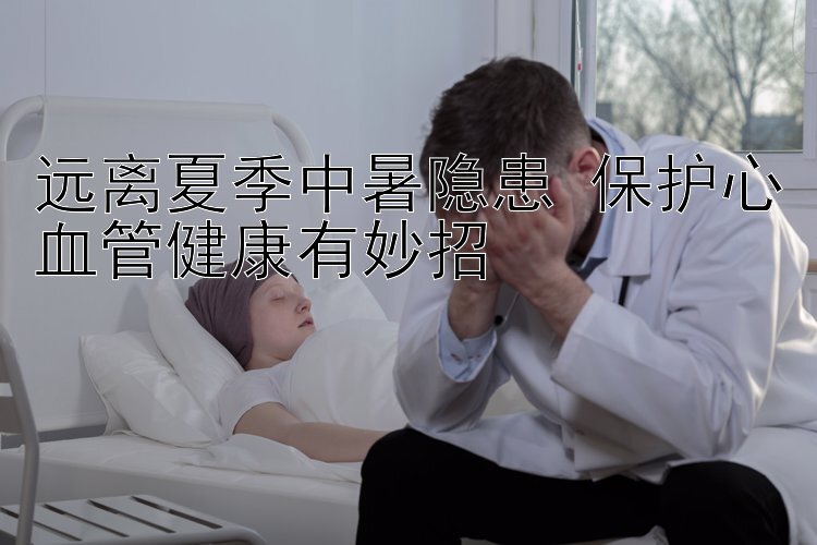 远离夏季中暑隐患 保护心血管健康有妙招