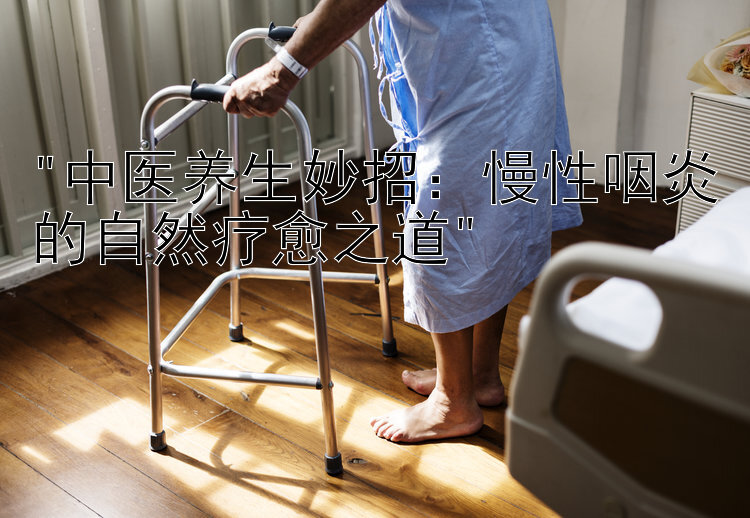 中医养生妙招：慢性咽炎的自然疗愈之道