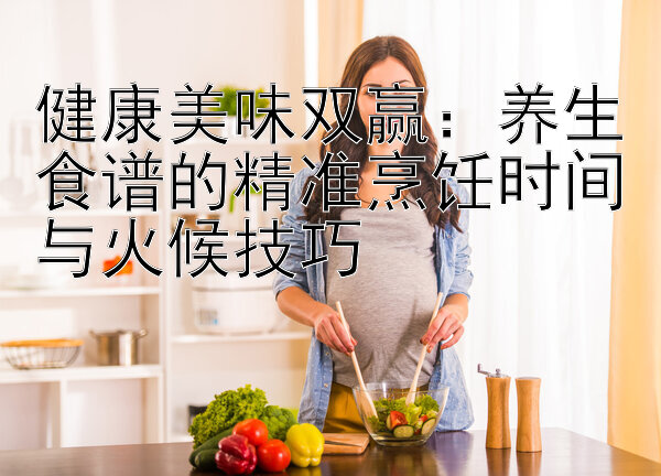 健康美味双赢：养生食谱的精准烹饪时间与火候技巧