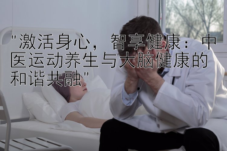 激活身心，智享健康：中医运动养生与大脑健康的和谐共融