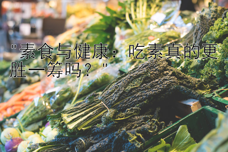 素食与健康：吃素真的更胜一筹吗？