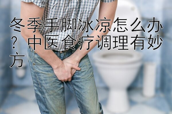 冬季手脚冰凉怎么办？中医食疗调理有妙方