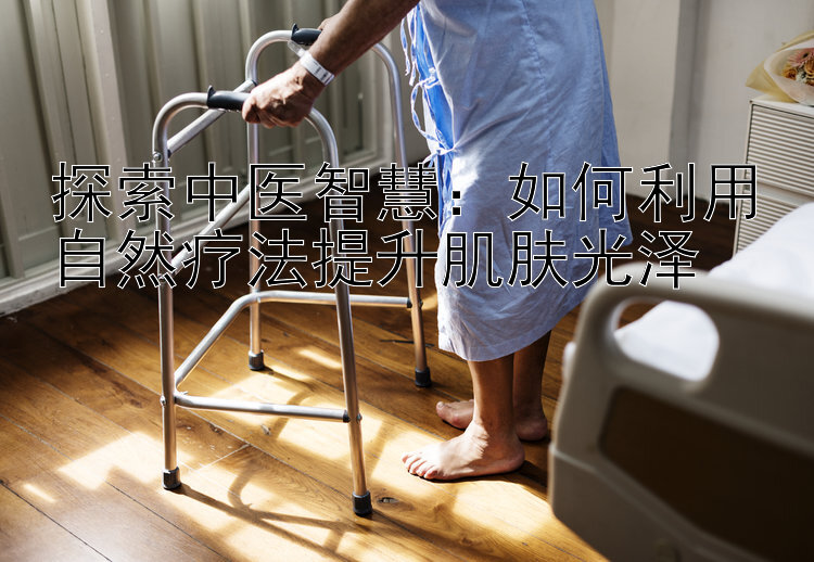 探索中医智慧：如何利用自然疗法提升肌肤光泽