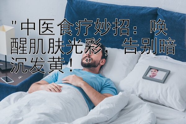 中医食疗妙招：唤醒肌肤光彩，告别暗沉发黄！