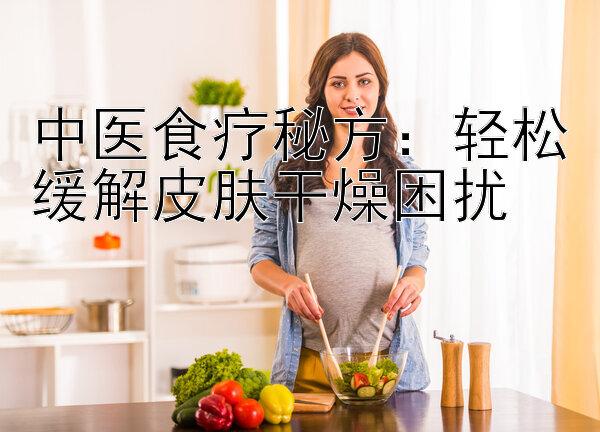 中医食疗秘方：轻松缓解皮肤干燥困扰