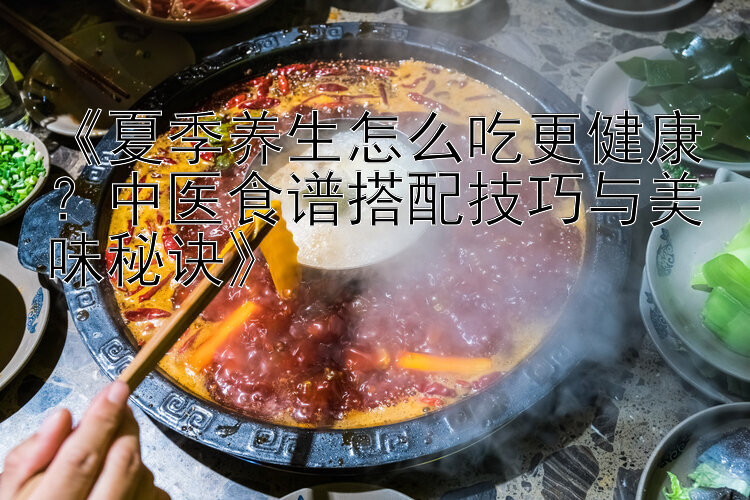 《夏季养生怎么吃更健康？中医食谱搭配技巧与美味秘诀》